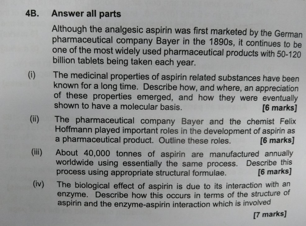4B. Answer all parts Although the analgesic aspirin was first marketed by the German pharmaceutical company Bayer in the 1890s, it continues to be one of the most widely used pharmaceutical products with 50-12 billion tablets being taken each year. (i) The medicinal properties of aspirin related substances have been known for a long time. Describe how, and where, an appreciation of these properties emerged, and how they were eventually shown to have a molecular basis. [6 marks] (ii) The pharmaceutical company Bayer and the chemist Felix [6 marks] (ii) About 40,000 tonnes of aspirin are manufactured 

<div class=