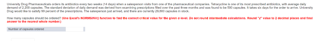 University Drug Pharmaceuticals orders its antibiotics every two weeks (14 days) when a salesperson visits from one of the pharmaceutical companies. Tetracycline is one of its most prescribed antibiotics, with average daily demand of 2,200 capsules. The standard deviation of daily demand was derived from examining prescriptions filled over the past three months and was found to be 500 capsules. It takes sik days for the order to arrive. University Drug would like to satisfy 99 percent of the prescriptions. The salesperson just arived, and there are currently 29,800 capsules in stock. How many capsules should be ordered? (Use Excels NORMSINV() tunction to find the correct critical value for the given α-level. Do not round intermediate calculations. Round z value to 2 decimal places and final answer to the nearest whole number.) Number ot capsules ordered