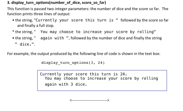 3. display_turn_options(number_of_dice, score_so_far) This function is passed two integer parameters: the number of dice and the score so far. The function prints three lines of output: the string, Currently your score this turn is followed by the score so far and finally a full stop. the string, You may choose to increase your score by rolling the string, again with , followed by the number of dice and finally the string dice. For example, the output produced by the following line of code is shown in the text box: display turn options (3, 24) Currently your score this turn is 24. You may choose to increase your score by rolling again with 3 dice.