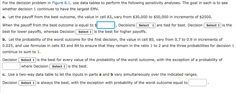 For the decision problem in figure 6.1, use data tables to perform the following sensitivity analyses. the goal in each is to see whether decision 1 continues to have the largest emv. a. let the payoff from the best outcome, the value in cell a3, vary from $30,000 to $50,000 in increments of $2500. when the payoff from the best outcome is equal to best for lower payoffs, whereas decision select is the best for higher payoffs. b. let the probability of the worst outcome for the first decision, the value in cell b5, vary from 0.7 to 0.9 in increments of 0.025, and use formulas in cells b3 and b4 to ensure that they remain in the ratio 1 to 2 and the three probabilities for decision 1 continue to sum to 1 decisions seliect are tied for best. decision sefect ) 1s the decision select is the best for every value of the probability of the worst outcome, with the exception of a probability of where decision selectis the best. c. use a two-way data table to let the inputs in parts a and b vary simultaneously over the indicated ranges. decision selectis always the best, with the exception with probability of the worst outcome equal to