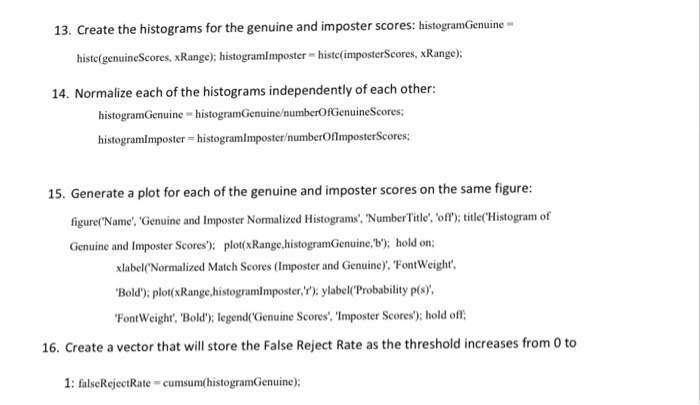 13. Create the histograms for the genuine and imposter scores: histogramGenuine histc(genuineScores, xRange); histogramlmposter- histc(imposterScores, xRange): 14. Normalize each of the histograms independently of each other: histogramGenuine histogramGenuine/numberOfGenuineScores; histogramlmposter- histogramimposter/numberOflmposterScores; 15. Generate a plot for each of the genuine and imposter scores on the same figure: figure(Name, Genuine and Imposter Normalized Histograms, NumberTitle, off); itleHistogram of Genuine and Imposter Scores): plot(xRange.histogramGenuine,b): hold on xlabel Normalized Match Scores (Imposter and Genuine), FontWeight Bold); plot(xRange.histogramlmposter,): ylabel(Probability p(s) FontWeight, Bold)y legendrGenuine Scores, Imposter Scores); hold off 16. Create a vector that will store the False Reject Rate as the threshold increases from 0 to 1: falseRejectRate-cumsum(histogramGenuine);