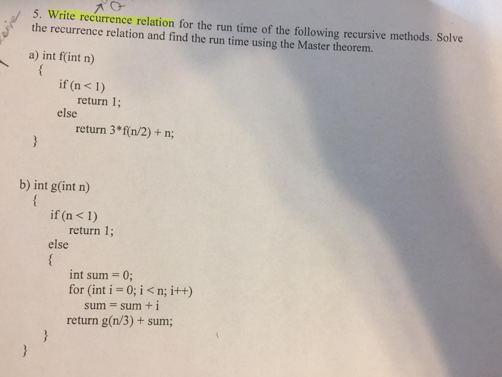 5. W the recurrence relation and find the run time using the Master theorem. rite recurrence relation for the run time of the following recursive methods. Solve a) int fint n) if (n<1) return 1; else return 3*f(n/2) + n; b) int g(int n) if (n < 1) return 1; else int sum = 0; for (int i- 0; i<n; i++) sum = sum + i return g(n/3)+ sum;