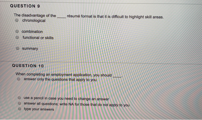 QUESTION9 The disadvantage of the i O chronological résumé format is that it is difficult to highlight skill areas O combination O functional or skills O summary QUESTION 10 When completing an employment application, you should o answer only the questions that apply to you use a pencil in case you need to change an answer O answer all questions; write NA for those that do not apply to you O type your answers