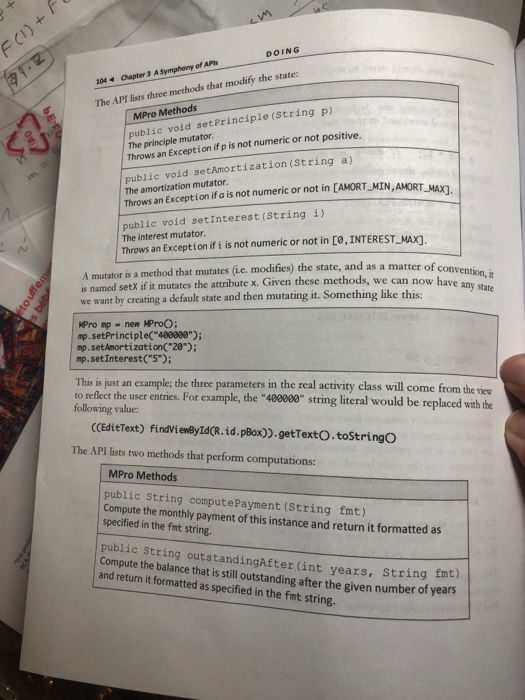 DOING 104 Chapter 3 A Symphony of APhs The API lists three methods that modify the state: ublic void setPrinciple (String p) The principle mutator Throws an Exception if p is not numeric or not positive. MPro Methods public void setAmortization(String a) The amortization mutator. Throws an Exception if a is not numeric or not in [AMORT_MIN AMORT MAX] public void setInterest (String i) The interest mutator. Throws an Exception if i is not numeric or not in C0, INTEREST_MAXI e state, and as a matter of con A mutator 

<div class=