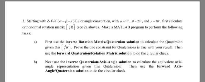 3. Starting with ZY-X ( α-β-7) Euler angle convention, with α = 10, , β-20, and γ-30. , first calculate orthonormal rotation matrixR] (see 2a above). Make a MATLAB program to perform the following tasks: a)First use the inverse Rotation Matrix/Quaternion solution to calculate the Quatemion given this [ Prove the one constraint for Quatemions is true with your result. Then use the forward Quaternion/Rotation Matrix solution to do the circular check b Next use the inverse Quaternion/Axis-Angle solution to calculate the equivalent axis angle representation given this QuaternionThen use the forward Axis- Angle/Quaternion solution to do the circular check