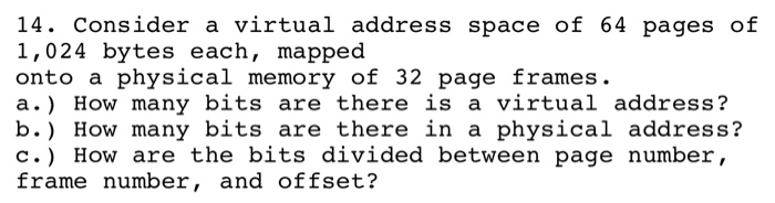 14. Consider a virtual address space of 64 pages of 1,024 bytes each, mapped onto a physical memory of 32 page frames. a.) How many bits are there is a virtual address? b.) How many bits are there in a physical address? C.) How are the bits divided between page number, frame number, and offset?