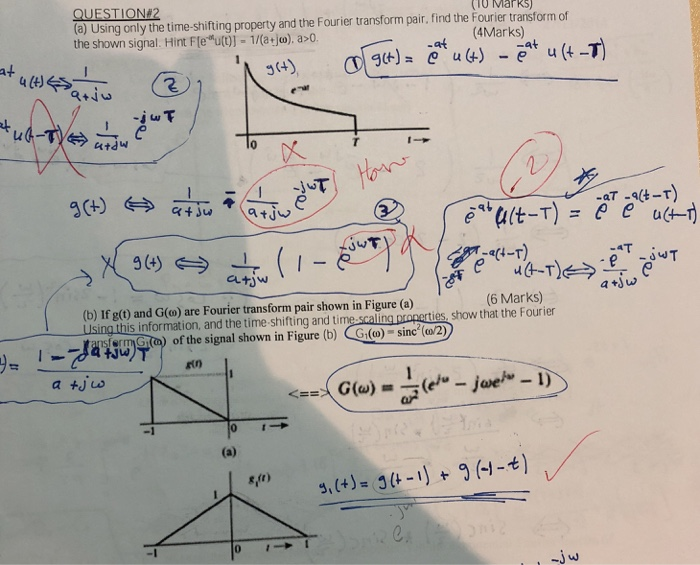 (TO MarkS) (a) Using only the time-shifting property and the Fourier transform pair, find the Fourier transform of the shown signal. Hint Fleu()]-1/(atjo), a>0 (4Marks) at at T , 小-T tJw JYT a4-T) aかw atjw (6 Marks) (b) If g(t) and G(o) are Fourier transform pair shown in Figure (a) LIsing this information, and the time shifting and ti ies, show that the Fourier IsfernGǐn) of the signal shown in Figure (b) (Gi(w) sinc(o2) g (+)-3(t-リヤg(-1-t)