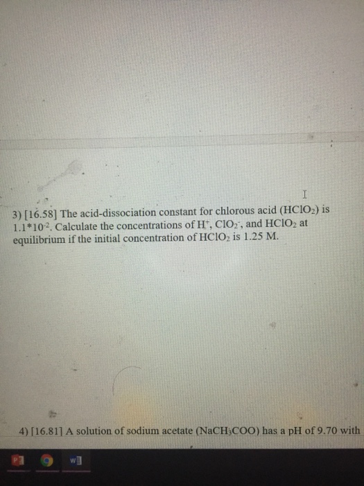 3) [16.58] The acid-dissociation constant for chlorous acid (HCIO,) is 1.1*102. Calculate the concentrations of Ht, CIO2, and HCIO2 at equilibrium if the initial concentration of HCIO; is 1.25 M. 4) [16.811 A solution of sodium acetate (NaCH COO) has a pH of 9.70 with