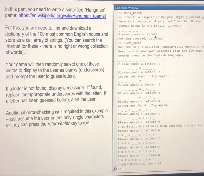 In this part, you need to write a simplified Hangman game: https:/len.wikipedia.org/wikilHangman (gamee WSA9 part5 Welcome to a simplified Hangman-style guessing g Here is a random word selected from the 100 most common nouns in the English language. For this, you will need to find and download a dictionary of the 100 most common English nouns and Pleas uess a letters Nothing guessed, exitting... > WSA9 parts store as a cell array of strings. (You can search the no Internet for these- there is no right or wrong collectonome to a simplified Hangman-style quessing ga of words) Here is a random word selected from the 100 most common nouns in the English language. Your game will then randomly select one of these words to display to the user as blanks (underscores),ase guess a letter e and prompt the user to guess letters. Please guess a letter: a Letter not found. Try again. Please guess a letter: i If a letter is not found, display a message. If found, replace the appropriate underscores with the letter. If Please quess a 1 a letter has been guessed before, alert the user. a i Please guess a letter: u Letter not found. Try again Additional error-checking isnt required in this example || i-o-a-i。 just assume the user enters only single characters Please quess a letter: t or they can press the return/enter key to exit. oatio Please guess a letter: That letter has already been guessed, try again. Please guess a letter:n i n o Please guess a letter: f nto cation Please guess a letteri r infor ation Please guess a letter: information Congratulations, you win atio n