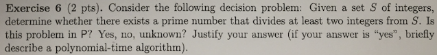 Exercise 6 (2 pts). Consider the following decision problem: Given a set S of integers, determine whether there exists a prime number that divides at least two integers from S. Is this problem in P? Yes, no, unknown? Justify your answer (if your answer is yes, briefly describe a polynomial-time algorithm)