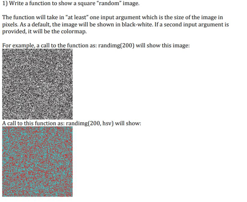 1) Write a function to show a square random image. The function will take in at least one input argument which is the size of the image in pixels. As a default, the image will be shown in black-white. If a second input argument is provided, it will be the colormap. For example, a call to the function as: randimg(200) will show this image: A call to this function as: randimg(200, hsv) will show: