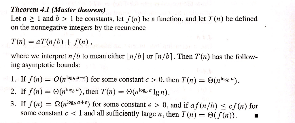 Theorem 4.1 (Master theorem) Let a 1 and b 1 be constants, let f(n) be a function, and let T(n) be defined on the nonnegative integers by the recurrence where we interpret n/b to mean either [n/b] or [n/b]. Then T(n) has the follow- ing asymptotic bounds: 1. If f(n) O(nogb-) for some constant >0, then T(n) e(n 2. If f(n) = ?(nlogba), then T(n)= ?(nogb algn). 3. If f(n) = ?(nlogba4e) for some constant E > 0, and if af(n/b) cf(n) for some constant c < 1 and all sufficiently large n, then T(n) - S(f(n). -
