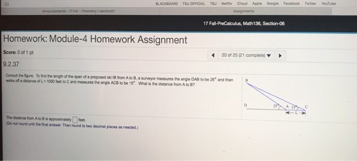 BLACKBOARD TSU OFFICIAL TSU Netflix Cloud Apple Google Facebook Twitter YouTube 17 Fall-PreCalculus, Math136, Section-06 Homework: Module-4 Homework Assignment Score: 0 of 1 pt 9.2.37 20of25(21 complete) ▼ Consult the fgure. To find the length of the span of a proposed skd ift from A to B, waks of a detance of L 1000 teet to C and measures the angle ACB to be 15. What is the distance from A to B7 a surveyor measures he angle DAB to be 25° and then B The distanc efron A to Bis approximately□feet №not round urti lhe final answer Then round totwo doormal places as needed )