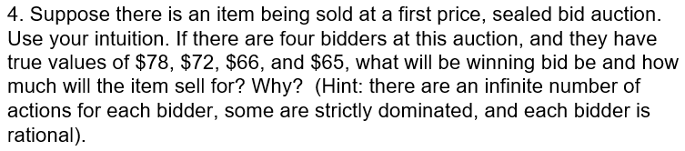 4. Suppose there is an item being sold at a first price, sealed bid auction. Use your intuition. If there are four bidders at this auction, and they have true values of $78, $72, $66, and $65, what will be winning bid be and how much will the item sell for? Why? (Hint: there are an infinite number of actions for each bidder, some are strictly dominated, and each bidder is rational).