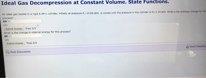 Ideal Gas Decompression at Constant Volume. State Functions. An ideal gas sealed in a rigid 6.49-L cylinder, initially at pressure P-10.60 atm, is cooled until the pressure in the cylinder is P 1.34 atm. What is the enthalpy change for thi process? Ipts Submit Answer Tries 0/5 What is the change in internal energy for this process? Lpts Submit Answer Tries 0/s Send Feedbaci Post Discussion