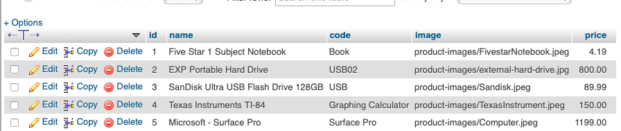 + Options HT-* 7 id name code Book USB02 price product-images/FivestarNotebook.jpeg 4.19 product-images/external-hard-drive.jpg 800.00 89.99 Graphing Calculator product-images/Texasinstrument.jpeg 150.00 1199.00 image Edit Copy Delete 1 Five Star 1 Subject Notebook Edit i CopyDelete 2 EXP Portable Hard Drive Edit CopyDelete 3 SanDisk Ultra USB Flash Drive 128GB USB product-images/Sandisk.jpeg Edit Copy G) Delete 4 Texas Instruments TI-84 Edit Copy Delete 5 Microsoft- Surface Pro Surface Pro product-images/Computer.jpeg
