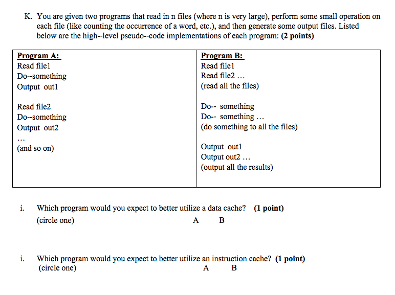 K. You are given two programs that read in n files (where n is very large), perform some small operation on each file (like counting the occurrence of a word, etc.), and then generate some output files. Listed below are the high--level pseudo--code implementations of each program: (2 points) rogram A: Read filel Do-something Output outl Program B: Read filel Read file2. (read all the files) Read file2 Do-something Output out2 Do-- something Do-- something (do something to all the files) Output outl Output out2... (output all the results) (and so on) i. Which program would you expect to better utilize a data cache? (1 point) (circle one) i. Which program would you expect to better utilize an instruction cache? (1 point) (circle one)