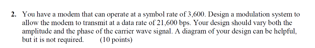 You have a modem that can operate at a symbol rate of 3,600. Design a modulation system to allow the modem to transmit at a data rate of 21,600 bps. Your design should vary both the amplitude and the phase of the carrier wave signal. A diagram of your design can be helpful, but it is not required. (10 points) 2.