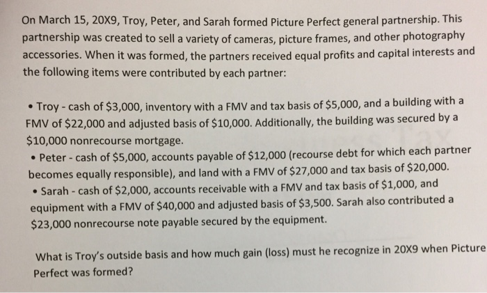 On March 15, 20X9, Troy, Peter, and Sarah formed Picture Perfect general partnership. This partnership was created to sell a variety of cameras, picture frames, and other photography accessories. When it was formed, the partners received equal profits and capital interests and the following items were contributed by each partner: Troy-cash of $3,000, inventory with a FMV and tax basis of $5,000, and a building with a FMV of $22,000 and adjusted basis of $10,000. Additionally, the building was secured by a $10,000 nonrecourse mortgage. Peter-cash of $5,000, accounts payable of $12,000 (recourse debt for which each partner becomes equally responsible), and land with a FMV of $27,000 and tax basis of $20,000. cash of $2,000, accounts receivable with a FMV and tax basis of $1,000, and equipment with a FMV of $40,000 and adjusted basis of $3,500. Sarah also contributed a $23,000 nonrecourse note payable secured by the equipment. What is Troys outside basis and how much gain (loss) must he recognize in 20X9 when Picture Perfect was formed?
