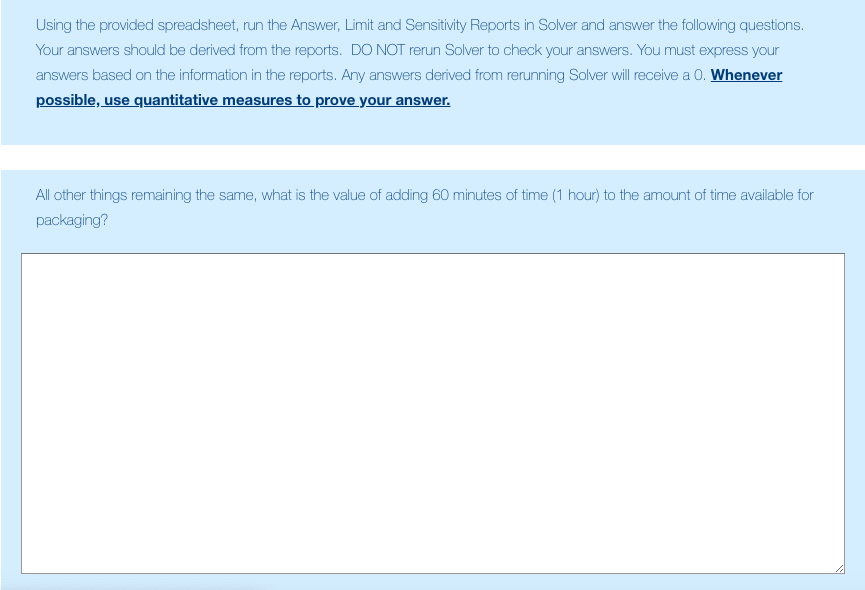 Using the provided spreadsheet, run the Answer, Limit and Sensitivity Reports in Solver and answer the following questions. Your answers should be derived from the reports. DO NOT rerun Solver to check your answers. You must express your answers based on the information in the reports. Any answers derived from rerunning Solver will eceive a O. Whenever possible, use quantitative measures to prove your answer. All other things remaining the same, what is the value of adding 60 minutes of time (1 hour) to the amount of time available for packaging?