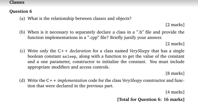 Classes Question 6 (a) What is the relationship between classes and objects? 2 marks] (b) When is it necessary to separately declare a class in a .h file and provide the function implementations in a .cpp file? Briefly justify your answer. 2 marks] (c) Write only the C++ declaration for a class named VerySleepy that has a single boolean constant asleep, along with a function to get the value of the constant and a one parameter, constructor to initialise the constant. You must include appropriate modifiers and access controls 8 marks] (d) Write the C++ implementation code for the class VerySleepy constructor and func- tion that were declared in the previous part. 4 marks] [Total for Question 6: 16 marks]