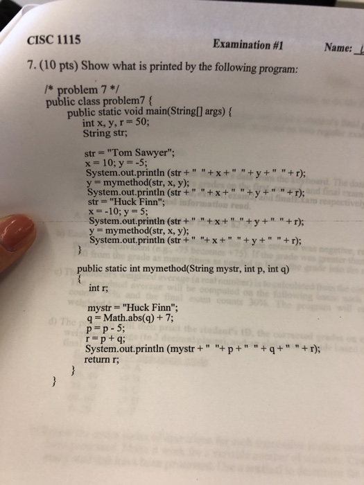 CISC 1115 Examination #1 Name: 7.(10 pts) Show what is printed by the following program: /* problem 7*/ public class problem7 public static void main(String[] args) ( int x, y, r String str 50; str Tom Sawyer; x-10; y--5; System.out.println (str++x++y ++ r); y mymethod(str, x, y); System.out.println (str++x+ +y++r) str Huck Finn x--10; y 5; y mymethod(str, x, y); System.out.println (str++x++y++r; public static int mymethod(String mystr, int p, int q) int r; mystr Huck Finn q Math.abs(q) + 7; p p-5 System.out.println (mystr++p+q+ +r); return r