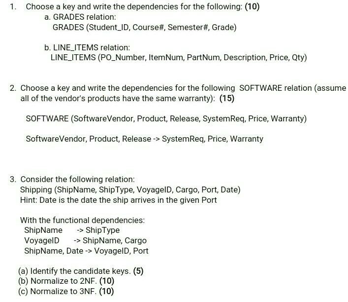 1. Choose a key and write the dependencies for the following: (10) a. GRADES relation: GRADES (Student-ID, Course#, Semester#, Grade) b. LINE_ITEMS relation: LINE ITEMS (PO_Number, ItemNum, PartNum, Description, Price, Qty) 2. Choose a key and write the dependencies for the following SOFTWARE relation (assume all of the vendors products have the same warranty): (15) SOFTWARE (SoftwareVendor, Product, Release, SystemReq, Price, Warranty) SoftwareVendor, Product, Release -> SystemReq, Price, Warranty 3. Consider the following relation: Shipping (ShipName, ShipType, VoyagelD, Cargo, Port, Date) Hint: Date is the date the ship arrives in the given Port With the functional dependencies ShipNameShipType VoyagelDShiName, Cargo ShipName, Date -> VoyagelD, Port (a) Identify the candidate keys. (5) (b) Normalize to 2NF. (10) (c) Normalize to 3NF. (10)