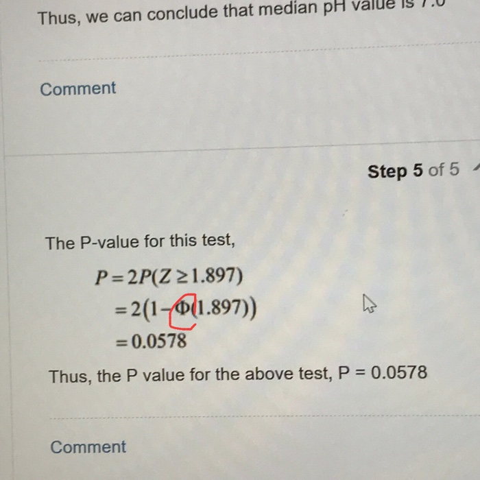 Thus, we can conclude that median pH value is 1.0 Comment Step 5 of 5 The P-value for this test, P = 2PCZ 리 .897) = 2(1-411.897) = 0.0578 Thus, the P value for the above test, P 0.0578 Comment