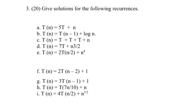 3. (20) Give solutions for the following recurrences. a. T (n) ST n b. T (n) T (n 1)+log n. d. T (n) 7T + n3/2 e. T (n) 2T (n/2) n g. T (n) 3T (n-1)+1 h. T (n) T(7n/10) +n i. T (n) 4T (n/2)+n32