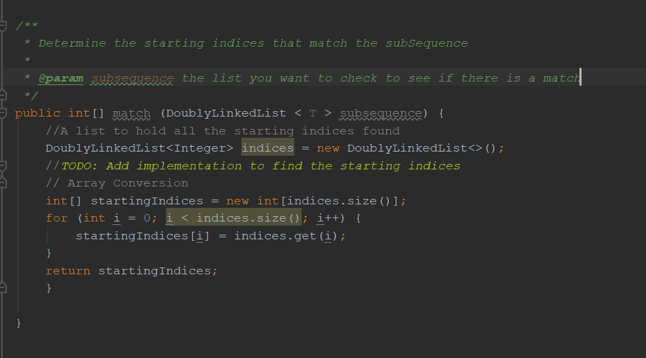 r k * Determine the starting indices that match the subSequence eparam subseguence the list you want to check to see if there is a matoh public intll matsh (DoublyLinkedList <T>subseauense) t //А list to hold all the starting indices found DoublyLinkedList<integer> indices = new DoublyLinkedList<>(); /TODO: Add implementation to find the starting indices // Array Conversion int [ ] startingIndices = new int [indices . size (J ; for (inti = 0; i < indices. size(): i++) { startingIndices[i]-indices.get (i) return startingIndices;