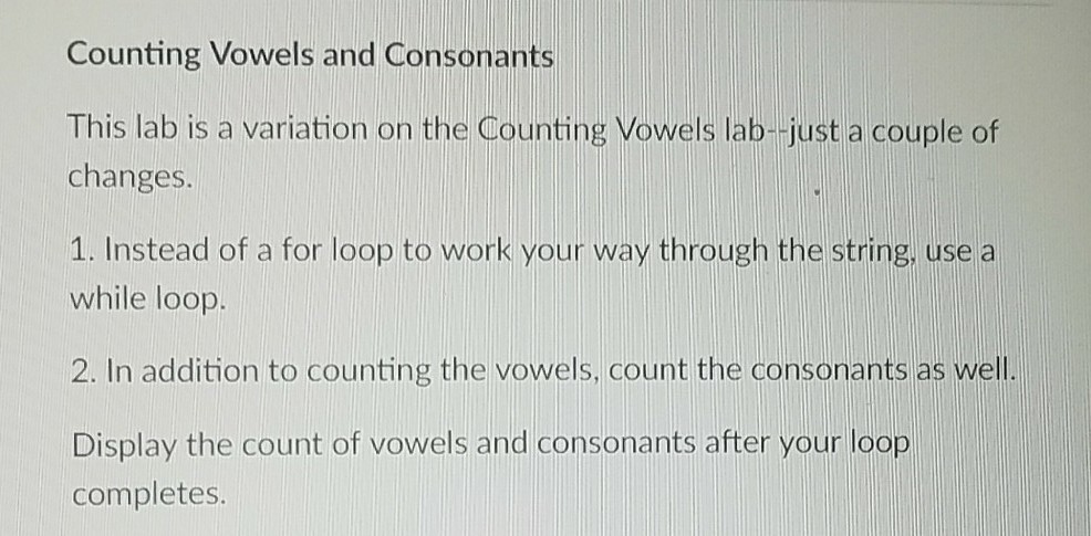 Counting Vowels and Consonants This lab is a variation on the Counting Vowels lab-just a couple of changes. 1. Instead of a for loop to work your way through the string, use a while loop. 2. In addition to counting the vowels, count the consonants as well. Display the count of vowels and consonants after your loop completes