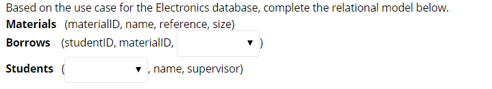 Based on the use case for the Electronics database, complete the relational model below. Materials (materialD, name, reference, size) Borrows (studentlD, materialID, Students ( , name, supervisor)
