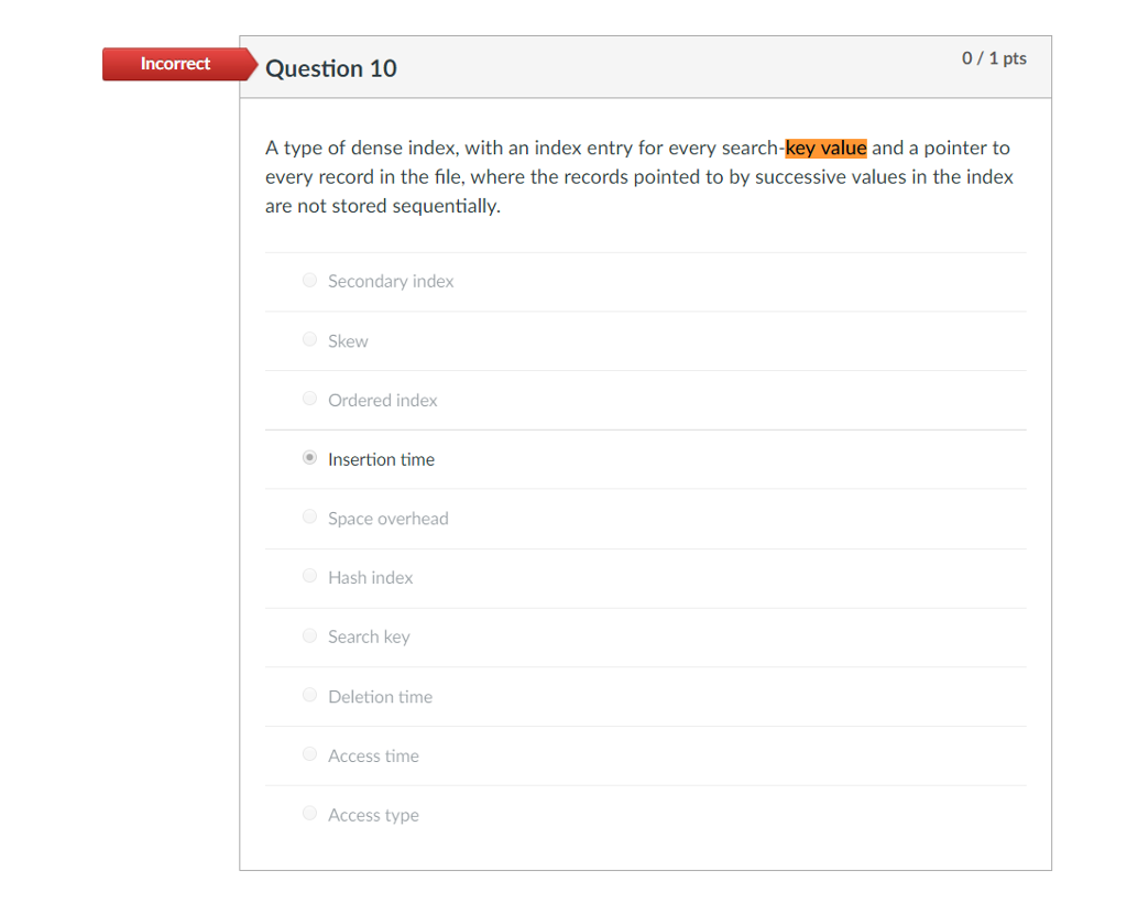 Incorrect 0/1 pts Question 10 A type of dense index, with an index entry for every search-key value and a pointer to every record in the file, where the records pointed to by successive values in the index are not stored sequentially. Secondary index Skew Ordered index Insertion time Space overhead Hash index Search key Deletion time Access time Access type