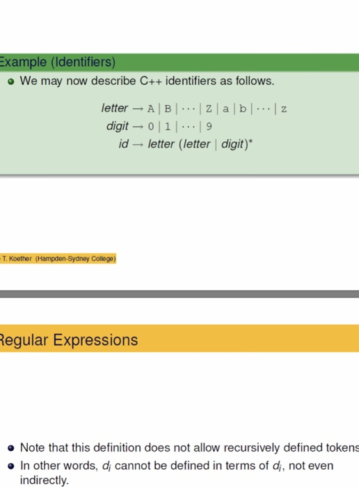 Example (Identifiers) o We may now describe C++ identifiers as follows. letter - A BZ a b z digit 0 1.19 id letter (letter | digit) T. Koether (Hampden-Sydney College) egular Expressions Note that this definition does not allow recursively defined tokens o In other words, di cannot be defined in terms of di, not even indirectly.