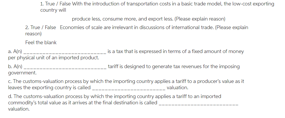 1. True / False With the introduction of transportation costs in a basic trade model, the low-cost exporting country will produce less, consume more, and export less. (Please explain reason) 2. True / False reason) Feel the blank Economies of scale are irrelevant in discussions of international trade. (Please explain a. A(n) per physical unit of an imported product. b. A(n) government. is a tax that is expressed in terms of a fixed amount of money tariff is designed to generate tax revenues for the imposing C. The customs-valuation process by which the importing country applies a taiff to a producers value as it leaves the exporting country is called valuation d. The customs-valuation process by which the importing country applies a tariff to an imported commoditys total value as it arrives at the final destination is called valuation. ___.L-