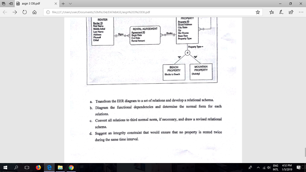 そ归 .띄 asgn 3 DB.pdf 0 Ο file://cusers/user TABASE/asgn%203%20DB.pdf RENTER Property ID Street Addrs City State Renler ID Mddo ntial Last Name Address RENTAL AGREEMENT Agreement ID Bagin Data End Date Rental Amount Books.. Nbr Roome Base Rate Property Type EMad Property Type BEACH Blocks to Beach Transfrom the EER diagram to a set of relations and develop a relational schema. Diagram the functional dependencies and determine the normal form for each relations. Convert all relations to third normal norm, if necessary, and draw a revised relational schema. a. b. c. d. Suggest an integrity constraint that would ensure that no property is rented twiee during the same time interval. ENG 452 PM INTL 1/5/2019