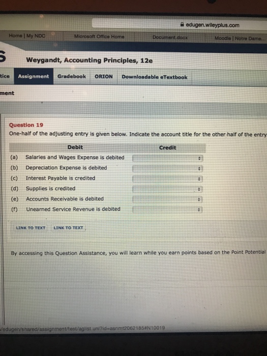 쓸 edugen.wileyplus.com Home | My NDC Microsoft Office Home Moodle | Notre Dame. Weygandt, Accounting Principles, 12e tice Assignment Gradebook ORION Downloadable eTextbook ment Question 19 One-half of the adjusting entry is given below. Indicate the account title for the other half of the entry Debit Credit (a) (b) (c) (d) (e) (0) Salaries and Wages Expense is debited Depreciation Expense is debited Interest Payable is credited Supplies is credited Accounts Receivable is debited Unearned Service Revenue is debited LINK TO TEXT LINK TO TEXT By accessing this Question Assistance, you will learn while you earn points based on the Point Potential edugen/shared/assignment/test/aglist.uni?id-asnmt20621858N10019