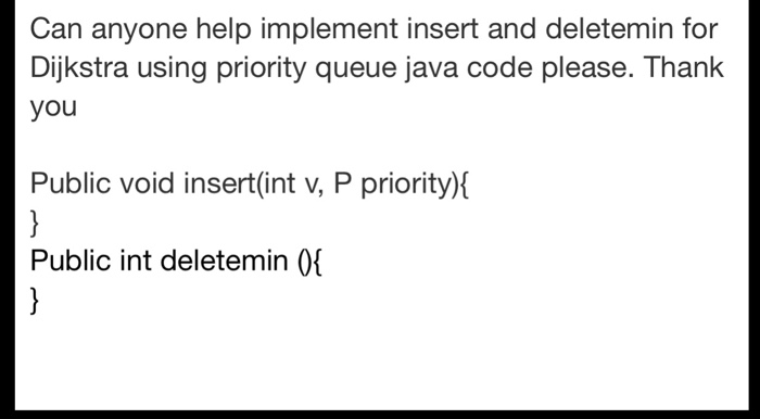 Can anyone help implement insert and deletemin for Dijkstra using priority queue java code please. Thank you Public void insert(int v, P priority) Public int deletemin 0