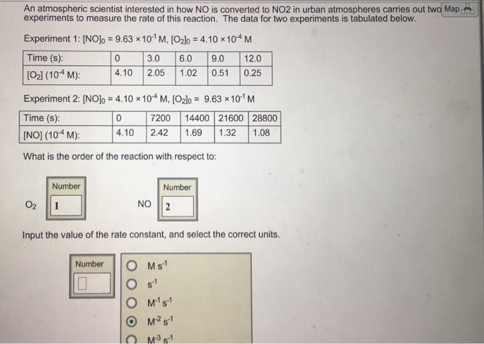 An atmospheric scientist interested in how NO is converted to NO2 in urban atmospheres carries out two Map experiments to measure the rate of this reaction. The data for two experiments is tabulated below. Experiment 1: [NOlo = 9.63x101 M, [O2lo = 4.10 x 10-4 M Time (s): [O2l (104 M) Experiment 2: [NOlo = 4.10 x 10-4 M, [O2Io = 9.63x10 M Time (s): [NO] (104 M): 4.10 2.42 1.69 1.32 1.08 What is the order of the reaction with respect to: 0 3.0 6.0 9.0 12.0 4.10 2.05 1.02 0.51 0.25 7200 14400 21600 28800 Number Number NO I2 Input the value of the rate constant, and select the correct units. NumberO Ms O M2s1