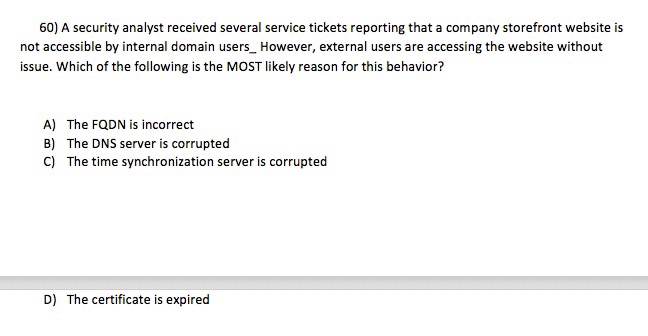 60) A security analyst received several service tickets reporting that a company storefront website is not accessible by internal domain users_ However, external users are accessing the website without issue. Which of the following is the MOST likely reason for this behavior? A) The FQDN is incorrect B) The DNS server is corrupted C) The time synchronization server is corrupterd D) The certificate is expired
