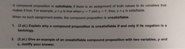 A compound proposition is satisfiable if there is an assignment of truth values to its variables that makes it true. For example, p ^ q is true when p = T and q = T: thus, p ^ q is satisfiable. When no such assignment exists, the compound proposition is unsatisfiable 1. (3 pt.) Explain why a compound proposition is unsatisfiable if and only if its negation is a tautology 2. (2 pt.) Give an example of an unsatisfiable compound proposition with two variables, p and q. Justify your answer.