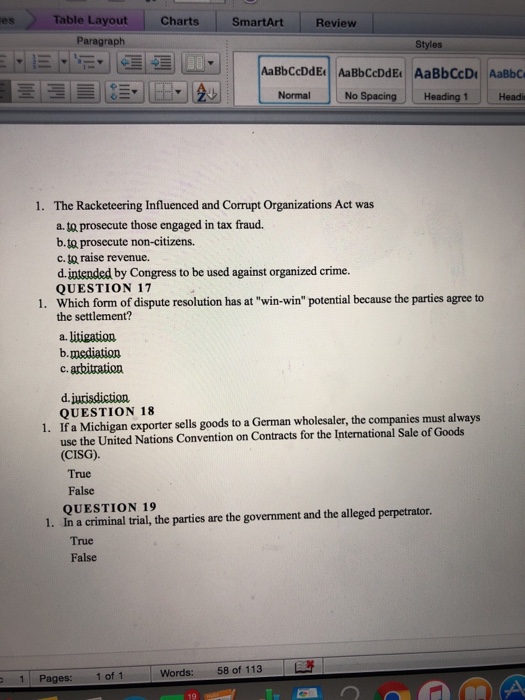 Table Layout ChartsSmartArt Review es Paragraph Styles AaBbCcDdE AaBbCcDdE AaBbCcD AaBbC 臺ㄧ lis트,UE i. Ad | L- NormalJNo Spacing Heading 1 Headi The Racketeering Influenced and Corrupt Organizations Act was a. prosecute those engaged in tax fraud. b.ta prosecute non-citizens. c. to raise revenue. d.intended by Congress to be used against organized crime. QUESTION 17 1. 1. Which form of dispute resolution has at win-win potential because the parties agree to the settlement? a. litigation b.medtiation c. arbitration d.jurisdiction QUESTION 18 1. If a Michigan exporter sells goods to a German wholesaler, the companies must always use the United Nations Convention on Contracts for the International Sale of Goods CISG) True False QUESTION 19 1. In a criminal trial, the parties are the government and the alleged perpetrator. True False 11 Pages: 10f 1 | Words: 58 of 113 |販 19