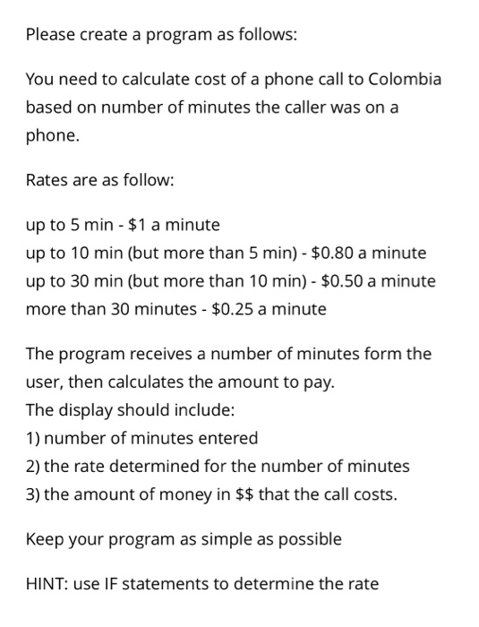 Please create a program as follows: You need to calculate cost of a phone call to Colombia based on number of minutes the caller was on a phone. Rates are as follow: up to 5 min $1 a minute up to 10 min (but more than 5 min) $0.80 a minute up to 30 min (but more than 10 min) $0.50 a minute more than 30 minutes $0.25 a minute The program receives a number of minutes form the user, then calculates the amount to pay. The display should include: 1) number of minutes entered 2) the rate determined for the number of minutes 3) the amount of money in $$ that the call costs. Keep your program as simple as possible HINT: use IF statements to determine the rate