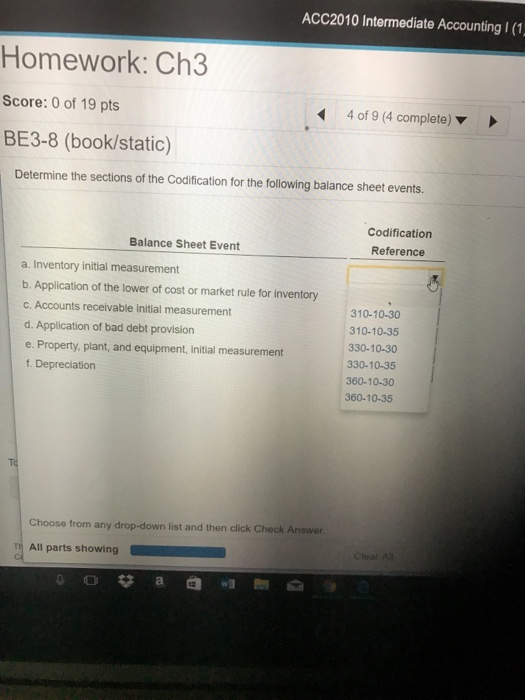 ACC2010 Intermediate Accounting I (1 Homework: Ch3 Score: 0 of 19 pts BE3-8 (book/static) 4 of 9 (4 complete) ▼ Determine the sections of the Codification for the following balance sheet events. Codification Reference Balance Sheet Event a. Inventory initial measurement b. Application of the lower of cost or market rule for inventory c. Accounts receivable initial measurement d. Application of bad debt provision e. Property, plant, and equipment, initial measurement f. Depreciation 310-10-30 310-10-35 330-10-30 330-10-35 360-10-30 360-10-35 Choose from any drop-down list and then click Check Answer T All parts showing