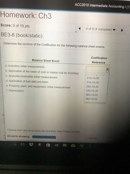 ACC2010 Intermediate Accounting I (1 Homework: Ch3 Score: 0 of 19 pts BE3-8 (book/static) 4 of 9 (4 complete) ▼ Determine the sections of the Codification for the following balance sheet events. Codification Reference Balance Sheet Event a. Inventory initial measurement b. Application of the lower of cost or market rule for inventory c. Accounts receivable initial measurement d. Application of bad debt provision e. Property, plant, and equipment, initial measurement f. Depreciation 310-10-30 310-10-35 330-10-30 330-10-35 360-10-30 360-10-35 Choose from any drop-down list and then click Check Answer T All parts showing