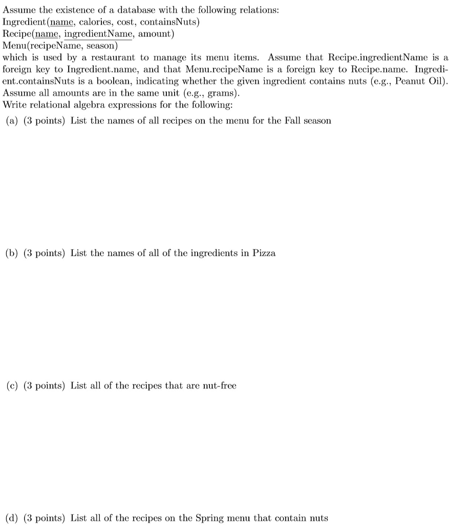 Assume the existence of a database with the following relations: Ingredient (name, calories, cost, containsNuts) Recipe(name, ingredientName, amount) Menu(recipeName, season) which is used by a restaurant to manage its menu items. Assume that Recipe.ingredientName is a foreign key to Ingredient.name, and that Menu.recipeName is a foreign key to Recipe.name. Ingredi ent.containsNuts is a boolean, indicating whether the given ingredient contains nuts (e.g., PeantOil Assume all amounts are in the same unit (e.g., grams) Write relational algebra expressions for the following: (a) (3 points) List the names of all recipes on the menu for the Fall season (b) (3 points) List the names of all of the ingredients in Pizza (c) (3 points) List al of the recipes that are nut-free (d) (3 points) List all of the recipes on the Spring menu that contain nuts