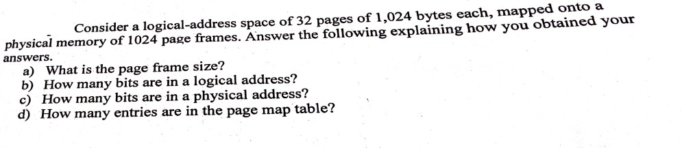 Consider a logical-address space of 32 pages of 1,024 bytes each, mapped onto a physical memory of 1024 page frames. Answer the following explaining how you obtained youir answers a) What is the page frame size? b) How many bits are in a logical address? c) How many bits are in a physical address? d) How many entries are in the page map table?