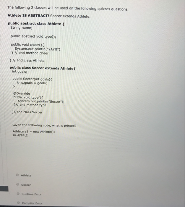 d on the following quizzes questions. Athlete IS ABSTRACT! Soccer extends Athlete. public abstract class Athlete ( String name; public abstract void typeO) public void cheer)f System.out.println(YAY!!); I/ end method cheer ) /I end class Athlete public class Soccer extends Athlete( int goals public Soccer(int goals)K this.goals goals; @Override public void typeO( System.out.printin(Soccer) Y// end method type /lend class Soccer Given the following code, what is printed? Athlete a1 new Athlete(): a1.type) O Athlete O Soccer O Runtime Error O Compiler Error