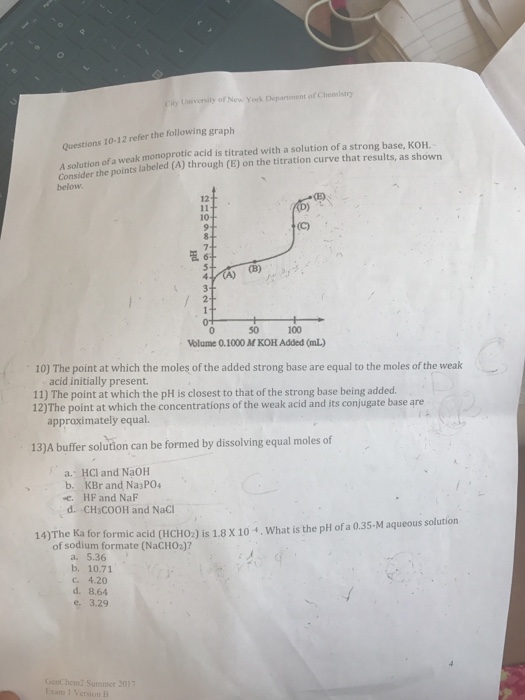 Ueiversity of New York Department of Chemistry Questions 10-12 refer the following graph n of a weak monoprotic acid is titrated with a solution of a strong base, KOH. A solution of a Consider the points labeled (A) through (E) on the titration curve that results, as shown 12 10 (B) ),기 50 Volume 0.1000 M KOH Added (mL) 100 10) The point at which the moles of the added strong base are equal to the moles of the weak acid initially present. 11) The point at which the pH is closest to that of the strong base being added 12)The point at which the concentrations of the weak acid and jts conjugate base are approximately equal. 13)A buffer solution can be formed by dissolving equal moles of a. HCl and NaOH b. KBr and Na3P04 , HF and NaF d. CH3COOH and NaCl 14)The Ka for formic acid (HCHO2) is 1.8 x 10 , What is the pH of a 0.35-M aqueous solution of sodium formate (NaCH02)? a. 5.36 b. 10.71 c. 4.20 d. 8.64 e 3.29 GenChem2 Suminer 2017
