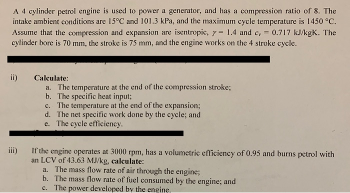 A 4 cylinder petrol engine is used to power a generator, and has a compression ratio of 8. The intake ambient conditions are 15°C and 101.3 kPa, and the maximum cycle temperature is 1450 °C. Assume that the compression and expansion are isentropic, γ= 1.4 and cr 0.717 kJ/kgK. The cylinder bore is 70 mm, the stroke is 75 mm, and the engine works on the 4 stroke cycle ii) Calculate: a. The temperature at the end of the compression stroke; b. The specific heat input c. The temperature at the end of the expansion; d. The net 

<div class=
